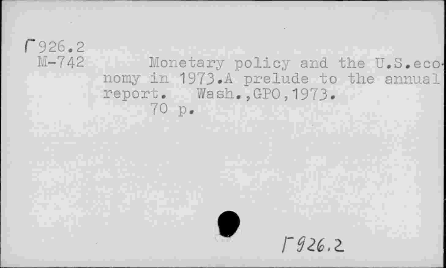 ﻿r926.2 M-742	Monetary policy and. the U.S.ecO' nomy in 1973»A prelude to the annual report. Wash.,GPO,1973. 70 p.
